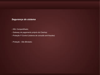 Segurança do sistema



- SSL Compartilhado;
- Gateway de pagamento próprio da Ciashop;
- Proteção F-Control (sistema de consulta anti-fraudes)


- Proteção - Site Blindado;
 