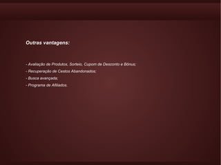 Outras vantagens:



- Avaliação de Produtos, Sorteio, Cupom de Desconto e Bônus;
- Recuperação de Cestos Abandonados;
- Busca avançada;
- Programa de Afiliados.
 