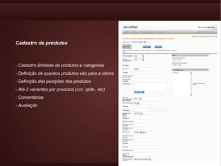 Cadastro de produtos



- Cadastro ilimitado de produtos e categorias
- Definição de quantos produtos vão para a vitrine
- Definição das posições dos produtos
- Até 2 variantes por produtos (cor, qtde., etc)
- Comentários
- Avaliação
 