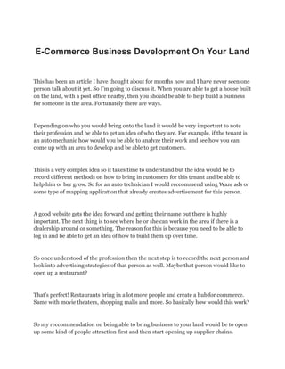 E-Commerce Business Development On Your Land
This has been an article I have thought about for months now and I have never seen one
person talk about it yet. So I’m going to discuss it. When you are able to get a house built
on the land, with a post office nearby, then you should be able to help build a business
for someone in the area. Fortunately there are ways.
Depending on who you would bring onto the land it would be very important to note
their profession and be able to get an idea of who they are. For example, if the tenant is
an auto mechanic how would you be able to analyze their work and see how you can
come up with an area to develop and be able to get customers.
This is a very complex idea so it takes time to understand but the idea would be to
record different methods on how to bring in customers for this tenant and be able to
help him or her grow. So for an auto technician I would reccommend using Waze ads or
some type of mapping application that already creates advertisement for this person.
A good website gets the idea forward and getting their name out there is highly
important. The next thing is to see where he or she can work in the area if there is a
dealership around or something. The reason for this is because you need to be able to
log in and be able to get an idea of how to build them up over time.
So once understood of the profession then the next step is to record the next person and
look into advertising strategies of that person as well. Maybe that person would like to
open up a restaurant?
That’s perfect! Restaurants bring in a lot more people and create a hub for commerce.
Same with movie theaters, shopping malls and more. So basically how would this work?
So my reccommendation on being able to bring business to your land would be to open
up some kind of people attraction first and then start opening up supplier chains.
 