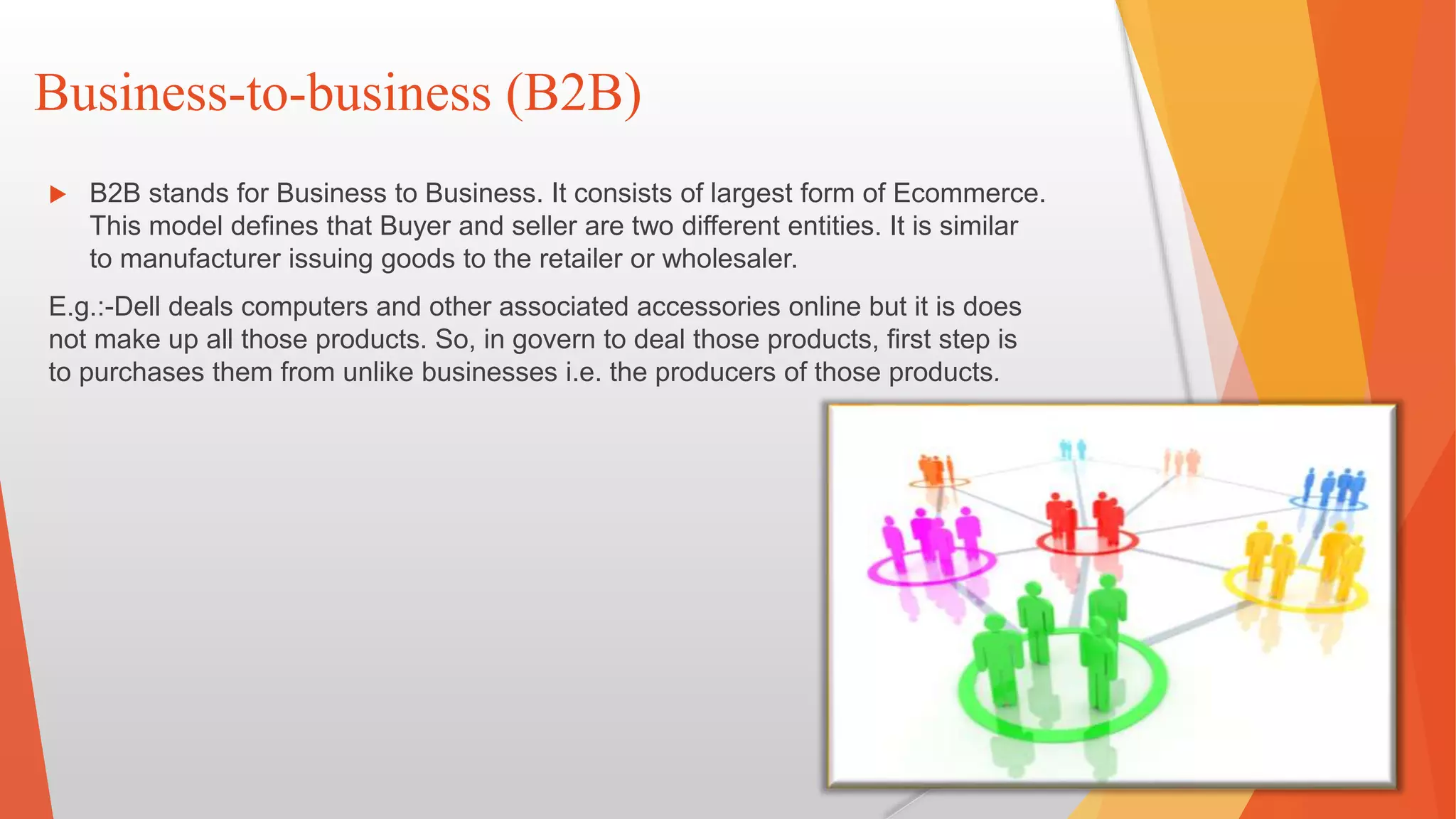 Business-to-business (B2B)
 B2B stands for Business to Business. It consists of largest form of Ecommerce.
This model defines that Buyer and seller are two different entities. It is similar
to manufacturer issuing goods to the retailer or wholesaler.
E.g.:-Dell deals computers and other associated accessories online but it is does
not make up all those products. So, in govern to deal those products, first step is
to purchases them from unlike businesses i.e. the producers of those products.
 