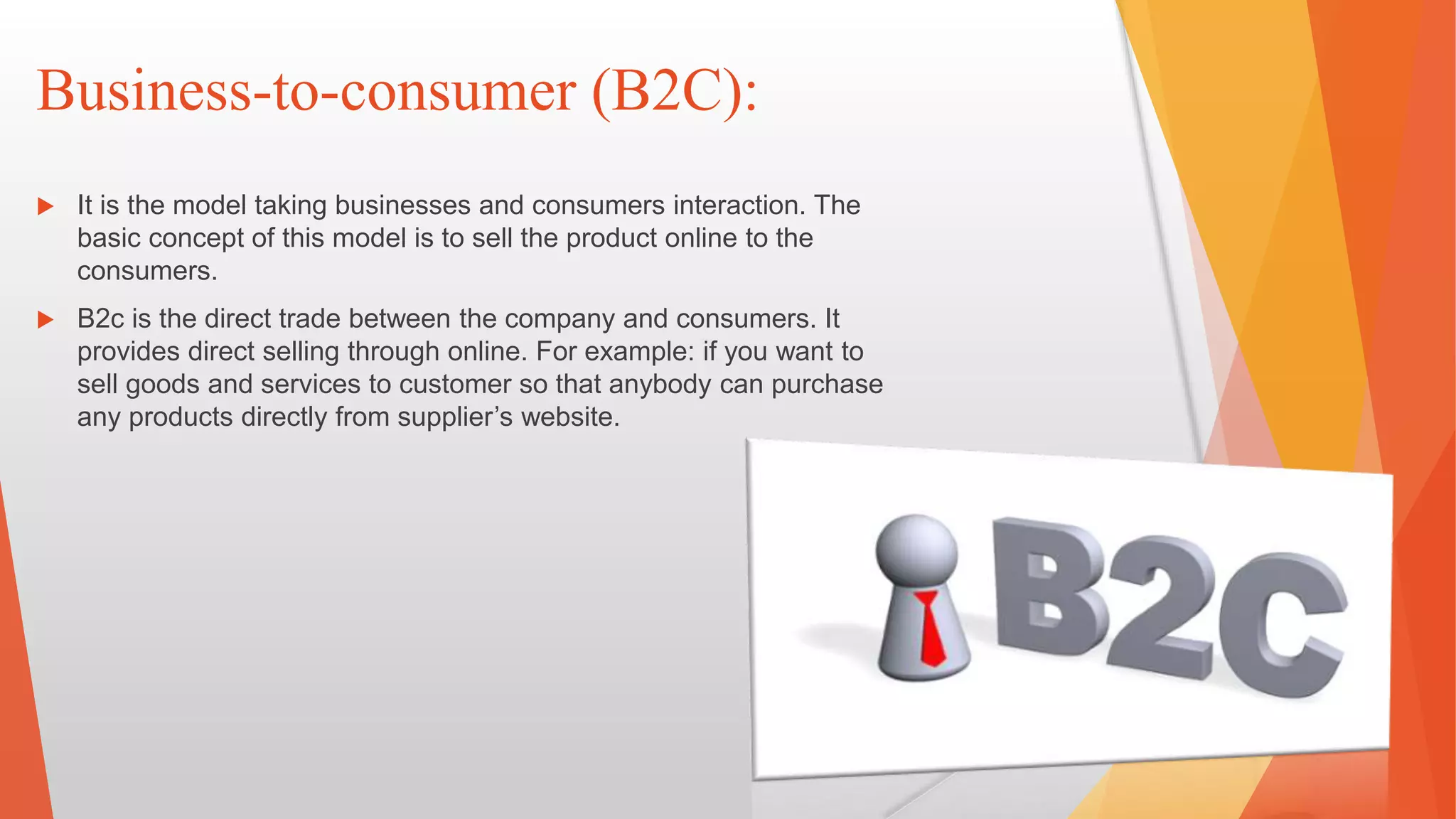 Business-to-consumer (B2C):
 It is the model taking businesses and consumers interaction. The
basic concept of this model is to sell the product online to the
consumers.
 B2c is the direct trade between the company and consumers. It
provides direct selling through online. For example: if you want to
sell goods and services to customer so that anybody can purchase
any products directly from supplier’s website.
 
