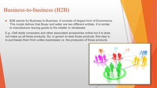 Business-to-business (B2B)
 B2B stands for Business to Business. It consists of largest form of Ecommerce.
This model defines that Buyer and seller are two different entities. It is similar
to manufacturer issuing goods to the retailer or wholesaler.
E.g.:-Dell deals computers and other associated accessories online but it is does
not make up all those products. So, in govern to deal those products, first step is
to purchases them from unlike businesses i.e. the producers of those products.
 