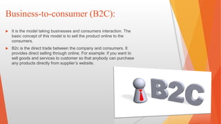 Business-to-consumer (B2C):
 It is the model taking businesses and consumers interaction. The
basic concept of this model is to sell the product online to the
consumers.
 B2c is the direct trade between the company and consumers. It
provides direct selling through online. For example: if you want to
sell goods and services to customer so that anybody can purchase
any products directly from supplier’s website.
 