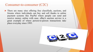 Consumer-to-consumer (C2C)
 There are many sites offering free classifieds, auctions, and
forums where individuals can buy and sell thanks to online
payment systems like PayPal where people can send and
receive money online with ease. eBay's auction service is a
great example of where person-to-person transactions take
place everyday since 1995.
 