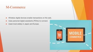M-Commerce
 Wireless digital devices enable transactions on the web.
 Uses personal digital assistants (PDAs) to connect.
 Used most widely in Japan and Europe.
 