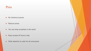 Pros
 No checkout queues
 Reduce prices
 You can shop anywhere in the world
 Easy access 24 hours a day
 Wide selection to cater for all consumers
 