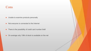 Cons
 Unable to examine products personally
 Not everyone is connected to the Internet
 There is the possibility of credit card number theft
 On average only 1/9th of stock is available on the net
 