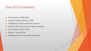 Eras of E-Commerce
 E-Commerce I (1995-2000)
 Explosive growth starting in 1995
 Widespread of Web to advertise products
 Ended in 2000 when dot.com began to collapse
 E-Commerce II (2001-2006)
 Began in January 2001
 Reassessment of e-commerce companies
 
