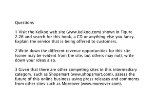 Questions
1 Visit the Kelkoo web site (www.kelkoo.com) shown in Figure
2.26 and search for this book, a CD or anything else you fancy.
Explain the service that is being offered to customers.
2 Write down the different revenue opportunities for this site
(some may be evident from the site, but others may not); write
down your ideas also.
3 Given that there are other competing sites in this intermediary
category, such as Shopsmart (www.shopsmart.com), assess the
future of this online business using press releases and comments
from other sites such as Moreover (www.moreover.com).
 