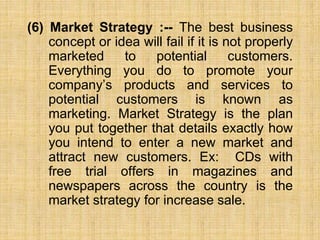 (6) Market Strategy :-- The best business
concept or idea will fail if it is not properly
marketed to potential customers....