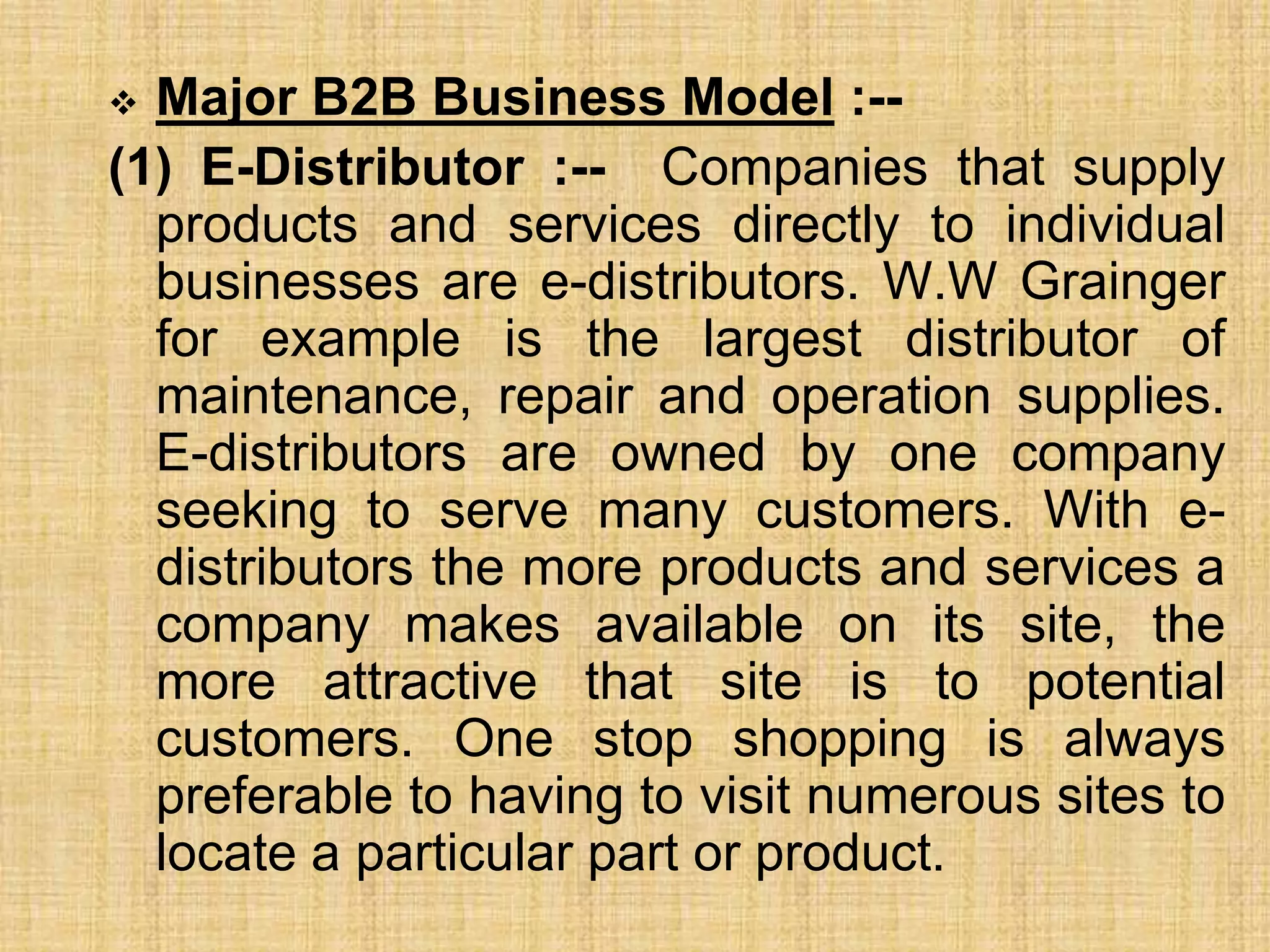  Major B2B Business Model :--
(1) E-Distributor :-- Companies that supply
products and services directly to individual
businesses are e-distributors. W.W Grainger
for example is the largest distributor of
maintenance, repair and operation supplies.
E-distributors are owned by one company
seeking to serve many customers. With e-
distributors the more products and services a
company makes available on its site, the
more attractive that site is to potential
customers. One stop shopping is always
preferable to having to visit numerous sites to
locate a particular part or product.
 