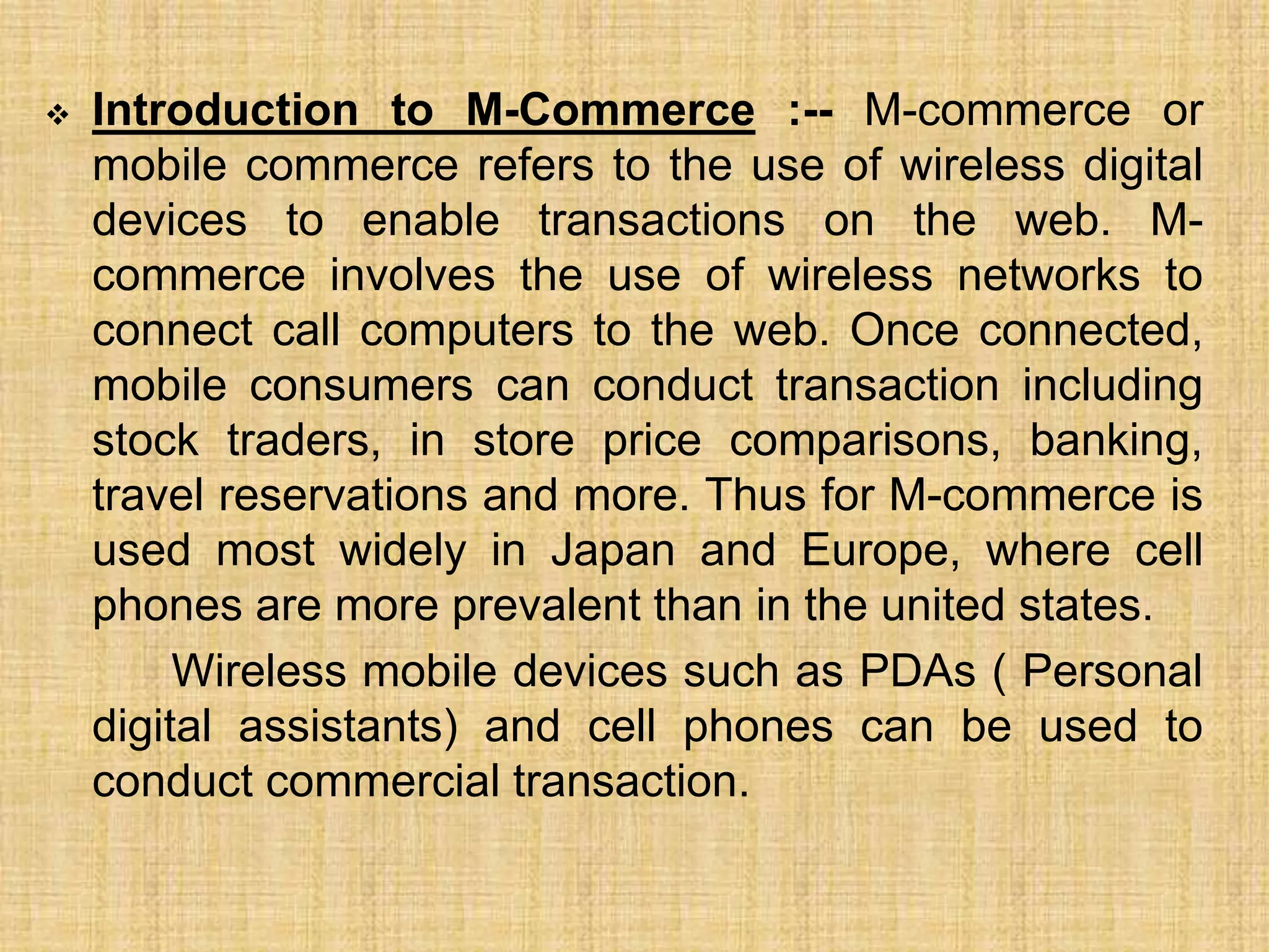  Introduction to M-Commerce :-- M-commerce or
mobile commerce refers to the use of wireless digital
devices to enable transactions on the web. M-
commerce involves the use of wireless networks to
connect call computers to the web. Once connected,
mobile consumers can conduct transaction including
stock traders, in store price comparisons, banking,
travel reservations and more. Thus for M-commerce is
used most widely in Japan and Europe, where cell
phones are more prevalent than in the united states.
Wireless mobile devices such as PDAs ( Personal
digital assistants) and cell phones can be used to
conduct commercial transaction.
 