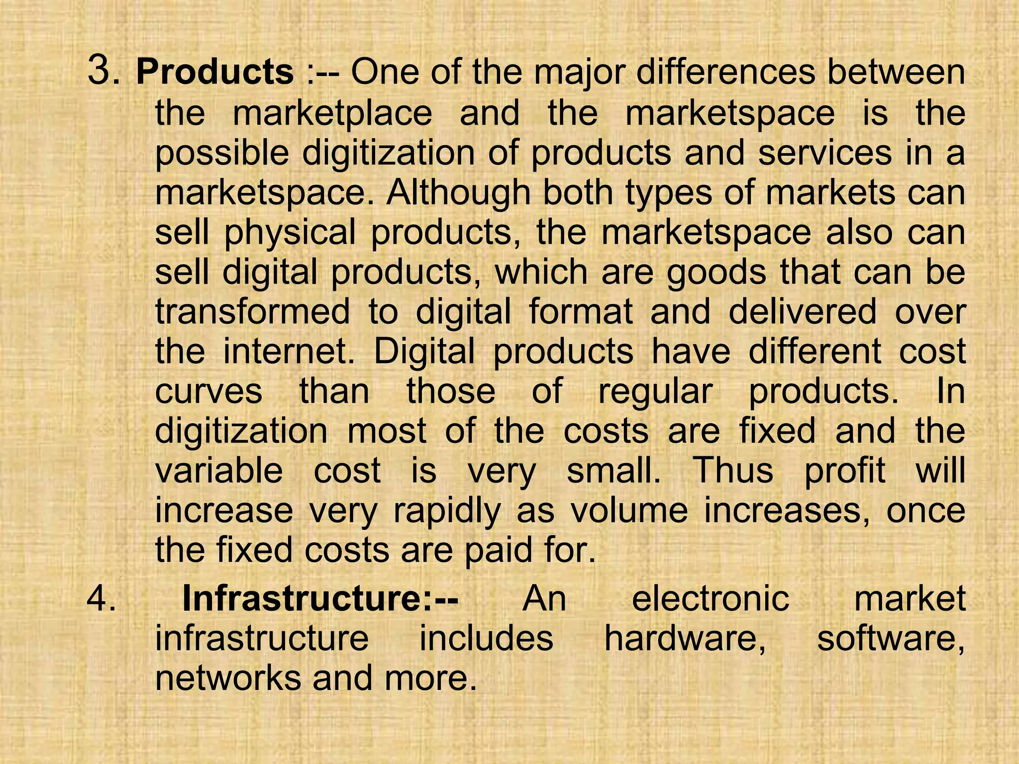 3. Products :-- One of the major differences between
the marketplace and the marketspace is the
possible digitization of products and services in a
marketspace. Although both types of markets can
sell physical products, the marketspace also can
sell digital products, which are goods that can be
transformed to digital format and delivered over
the internet. Digital products have different cost
curves than those of regular products. In
digitization most of the costs are fixed and the
variable cost is very small. Thus profit will
increase very rapidly as volume increases, once
the fixed costs are paid for.
4. Infrastructure:-- An electronic market
infrastructure includes hardware, software,
networks and more.
 