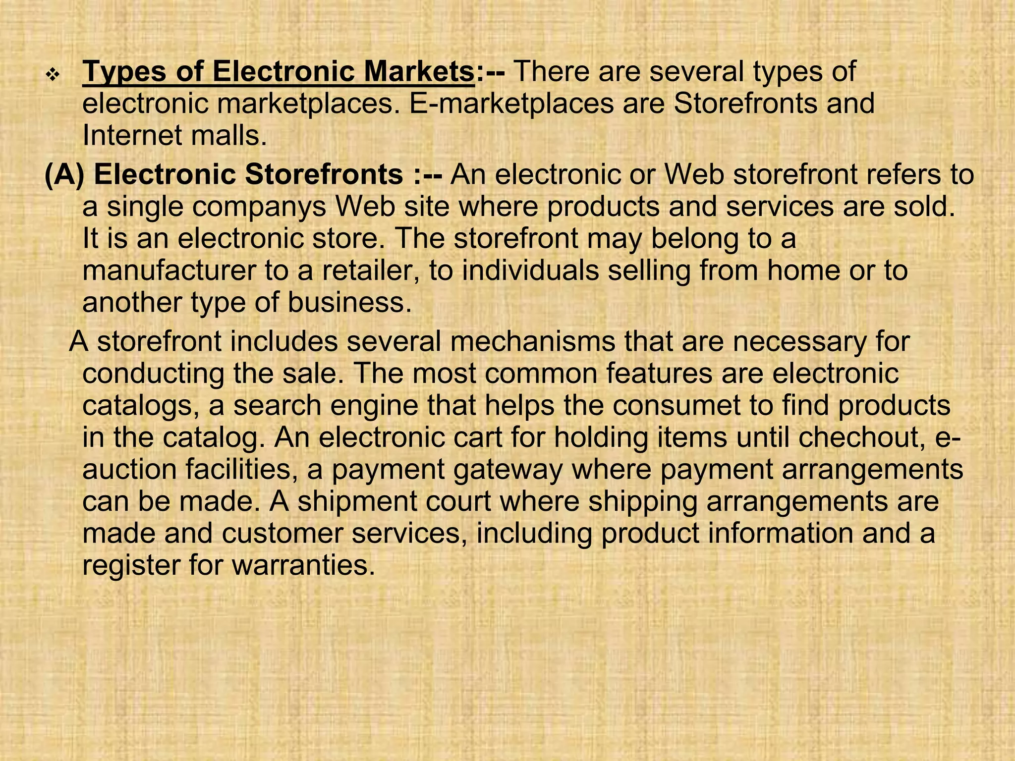  Types of Electronic Markets:-- There are several types of
electronic marketplaces. E-marketplaces are Storefronts and
Internet malls.
(A) Electronic Storefronts :-- An electronic or Web storefront refers to
a single companys Web site where products and services are sold.
It is an electronic store. The storefront may belong to a
manufacturer to a retailer, to individuals selling from home or to
another type of business.
A storefront includes several mechanisms that are necessary for
conducting the sale. The most common features are electronic
catalogs, a search engine that helps the consumet to find products
in the catalog. An electronic cart for holding items until chechout, e-
auction facilities, a payment gateway where payment arrangements
can be made. A shipment court where shipping arrangements are
made and customer services, including product information and a
register for warranties.
 