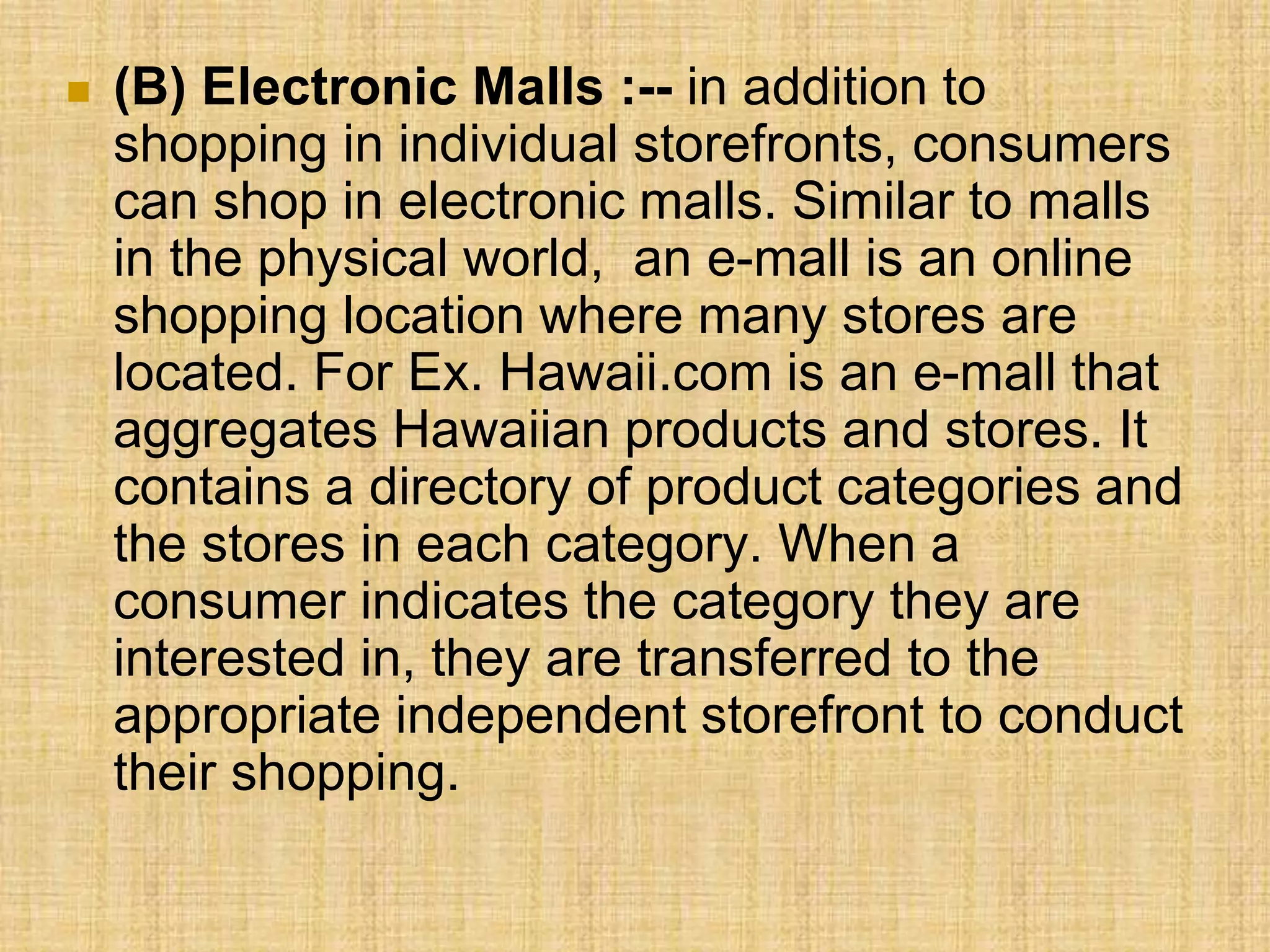  (B) Electronic Malls :-- in addition to
shopping in individual storefronts, consumers
can shop in electronic malls. Similar to malls
in the physical world, an e-mall is an online
shopping location where many stores are
located. For Ex. Hawaii.com is an e-mall that
aggregates Hawaiian products and stores. It
contains a directory of product categories and
the stores in each category. When a
consumer indicates the category they are
interested in, they are transferred to the
appropriate independent storefront to conduct
their shopping.
 