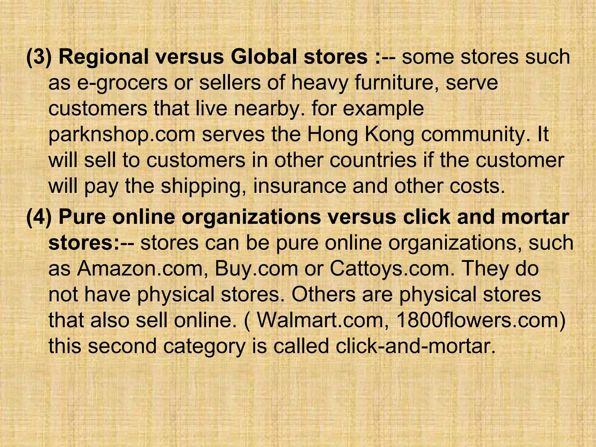 (3) Regional versus Global stores :-- some stores such
as e-grocers or sellers of heavy furniture, serve
customers that live nearby. for example
parknshop.com serves the Hong Kong community. It
will sell to customers in other countries if the customer
will pay the shipping, insurance and other costs.
(4) Pure online organizations versus click and mortar
stores:-- stores can be pure online organizations, such
as Amazon.com, Buy.com or Cattoys.com. They do
not have physical stores. Others are physical stores
that also sell online. ( Walmart.com, 1800flowers.com)
this second category is called click-and-mortar.
 