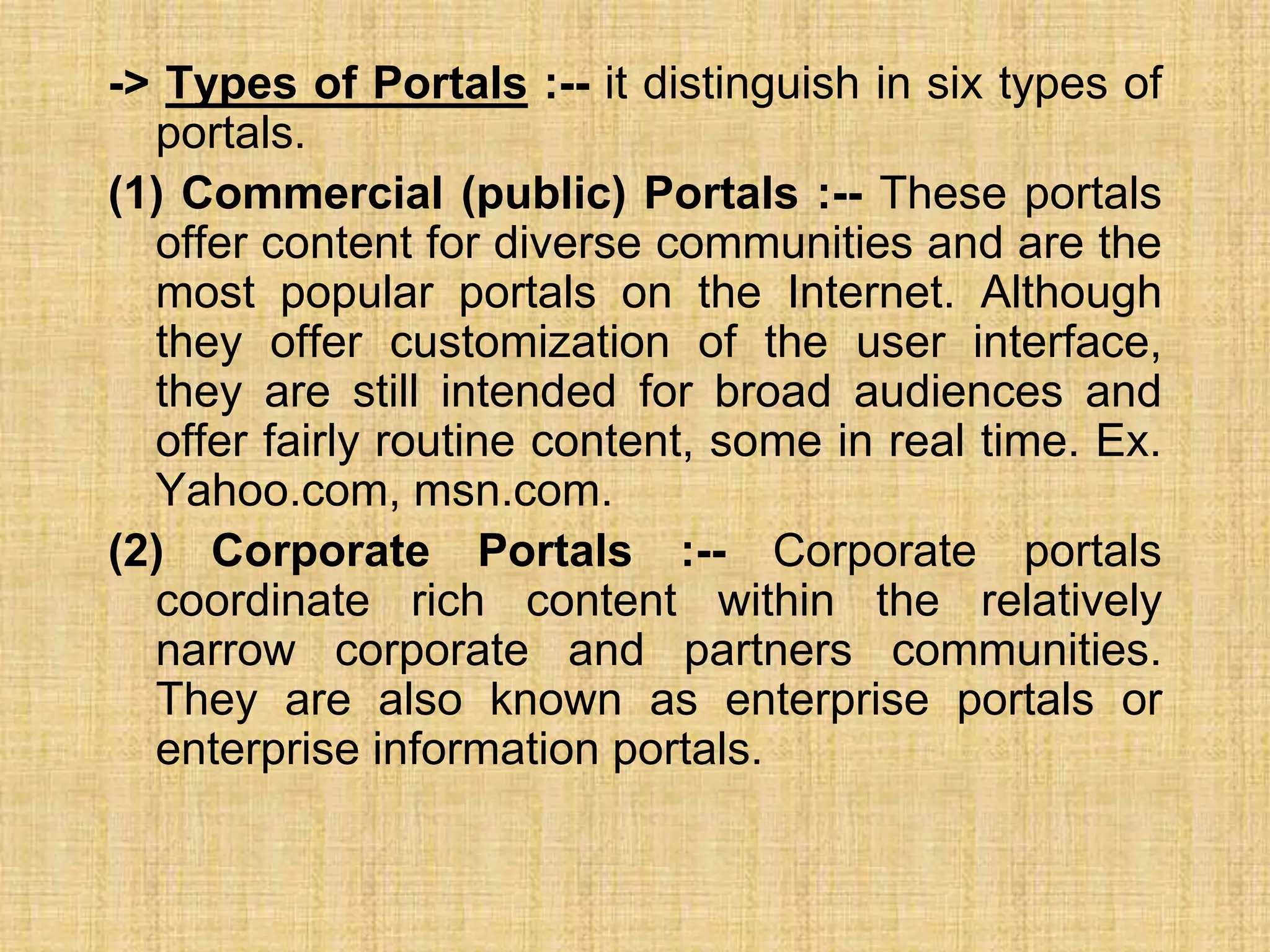 -> Types of Portals :-- it distinguish in six types of
portals.
(1) Commercial (public) Portals :-- These portals
offer content for diverse communities and are the
most popular portals on the Internet. Although
they offer customization of the user interface,
they are still intended for broad audiences and
offer fairly routine content, some in real time. Ex.
Yahoo.com, msn.com.
(2) Corporate Portals :-- Corporate portals
coordinate rich content within the relatively
narrow corporate and partners communities.
They are also known as enterprise portals or
enterprise information portals.
 