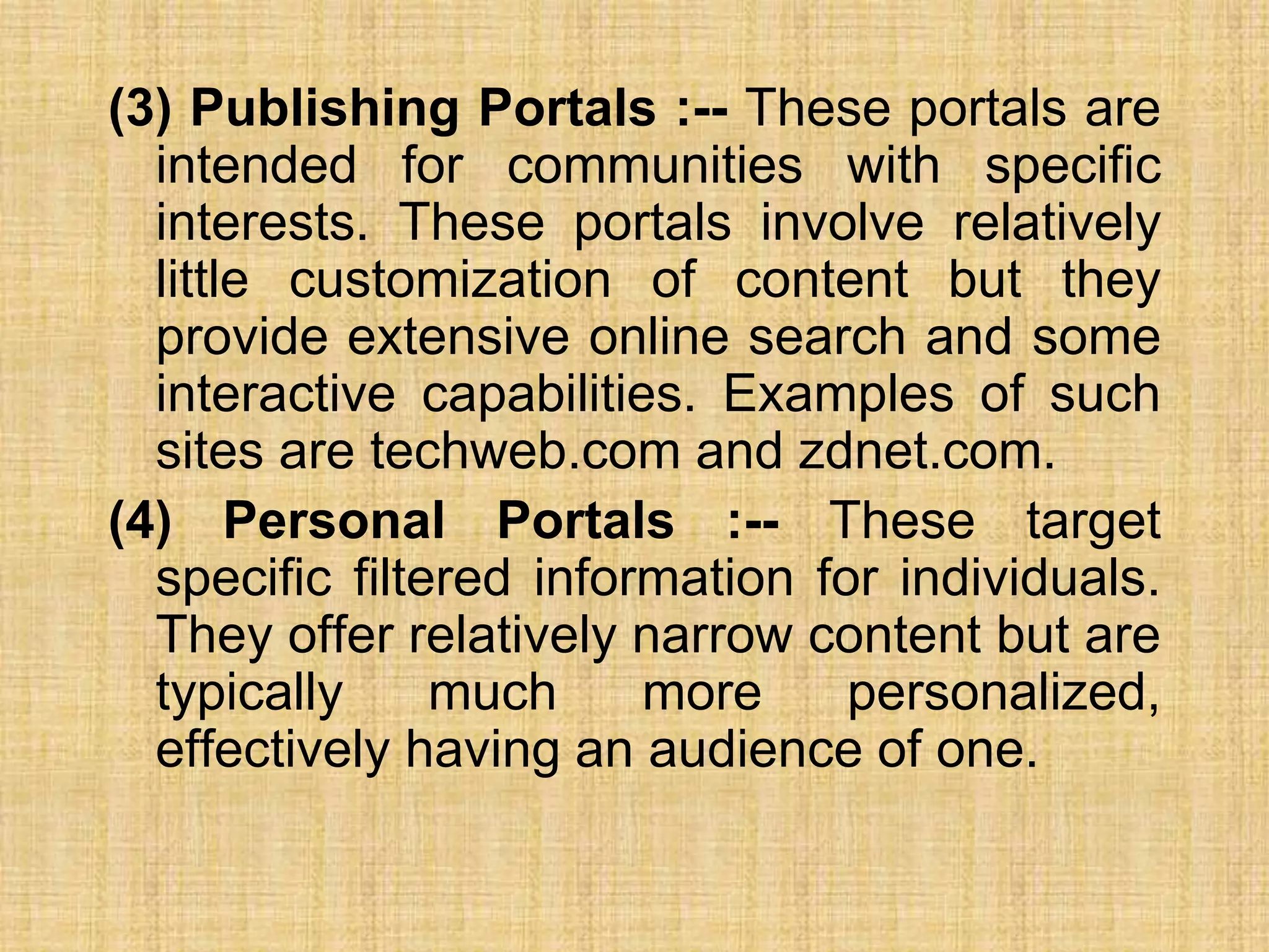 (3) Publishing Portals :-- These portals are
intended for communities with specific
interests. These portals involve relatively
little customization of content but they
provide extensive online search and some
interactive capabilities. Examples of such
sites are techweb.com and zdnet.com.
(4) Personal Portals :-- These target
specific filtered information for individuals.
They offer relatively narrow content but are
typically much more personalized,
effectively having an audience of one.
 