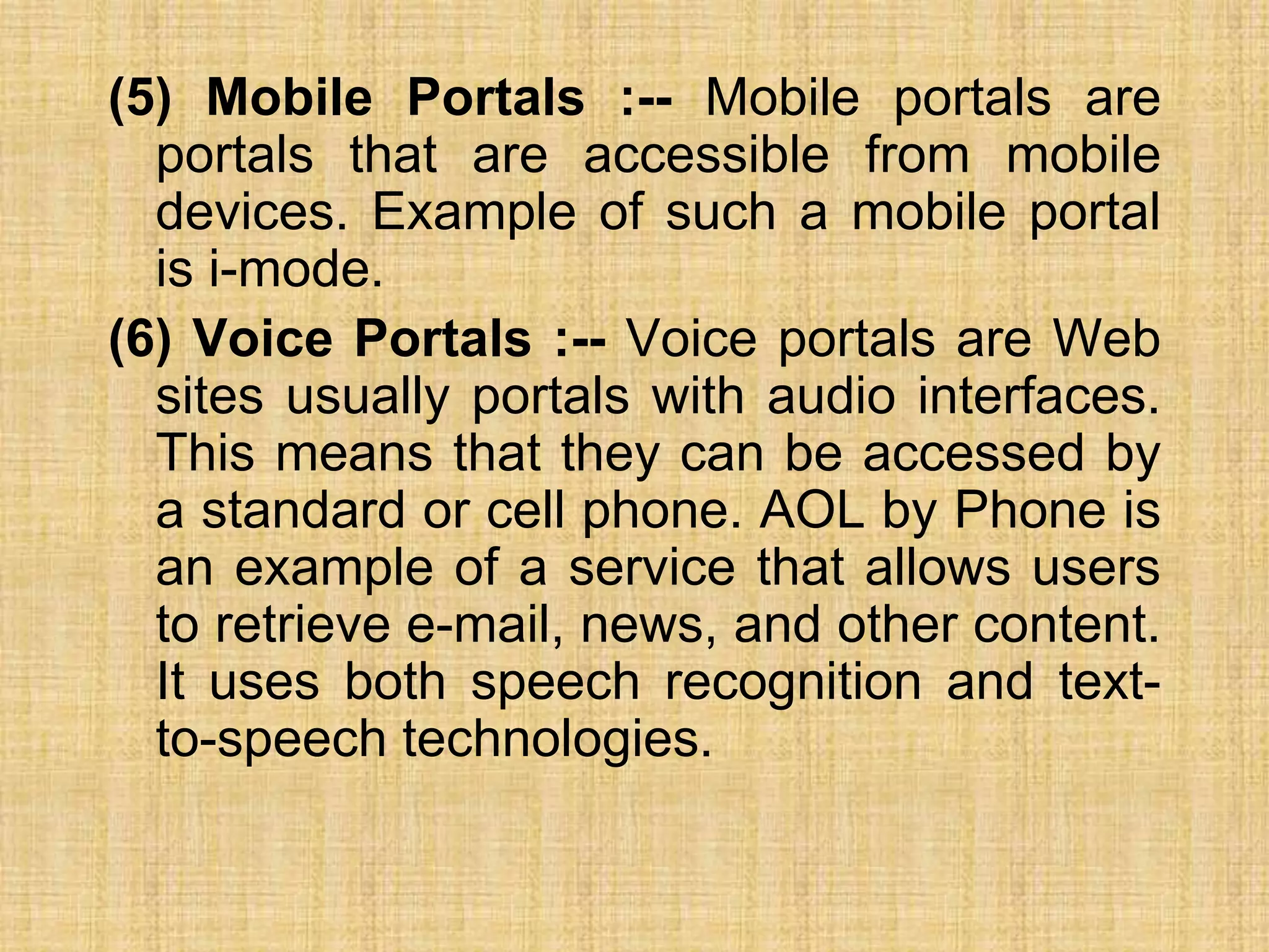 (5) Mobile Portals :-- Mobile portals are
portals that are accessible from mobile
devices. Example of such a mobile portal
is i-mode.
(6) Voice Portals :-- Voice portals are Web
sites usually portals with audio interfaces.
This means that they can be accessed by
a standard or cell phone. AOL by Phone is
an example of a service that allows users
to retrieve e-mail, news, and other content.
It uses both speech recognition and text-
to-speech technologies.
 