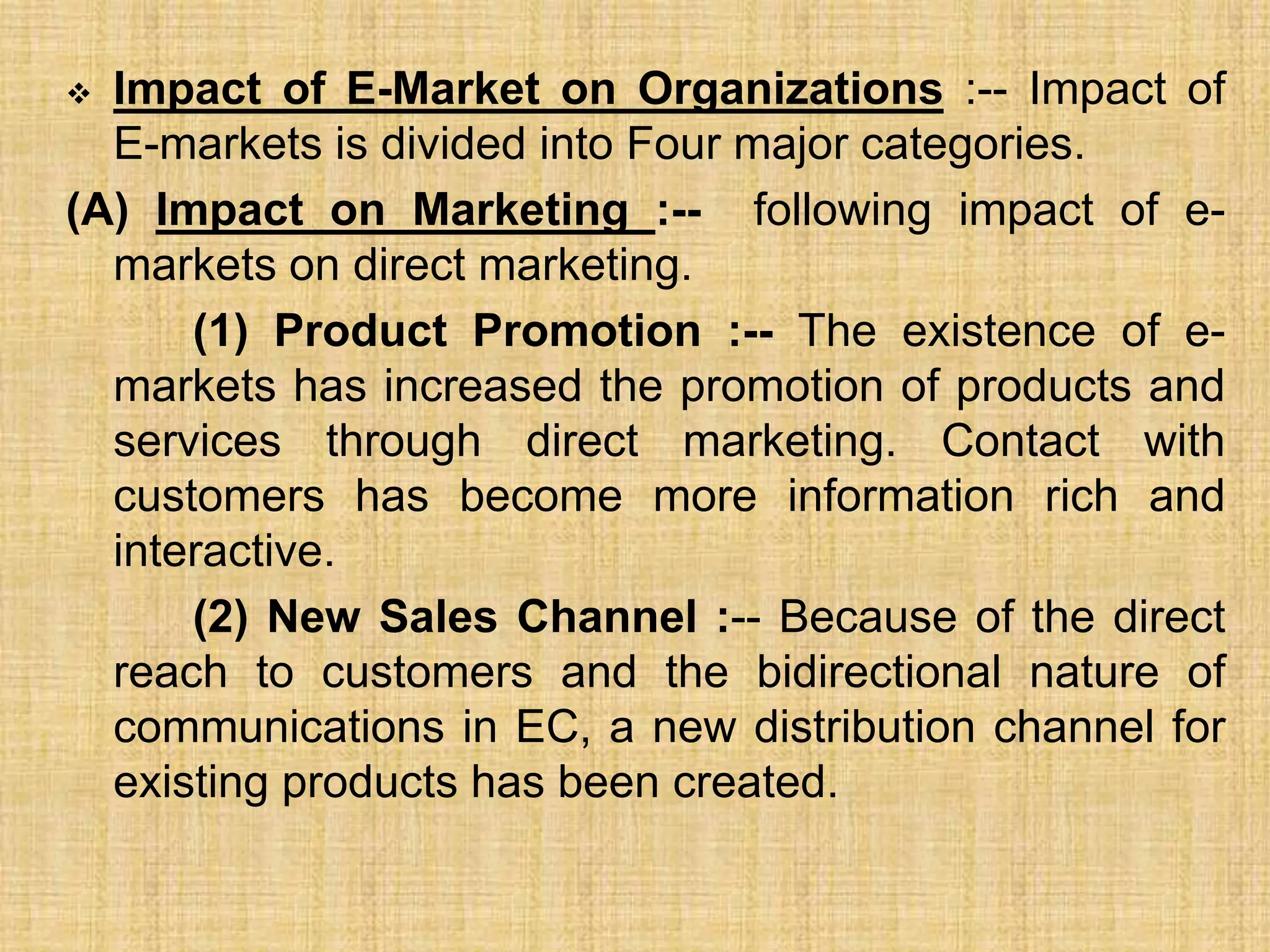  Impact of E-Market on Organizations :-- Impact of
E-markets is divided into Four major categories.
(A) Impact on Marketing :-- following impact of e-
markets on direct marketing.
(1) Product Promotion :-- The existence of e-
markets has increased the promotion of products and
services through direct marketing. Contact with
customers has become more information rich and
interactive.
(2) New Sales Channel :-- Because of the direct
reach to customers and the bidirectional nature of
communications in EC, a new distribution channel for
existing products has been created.
 