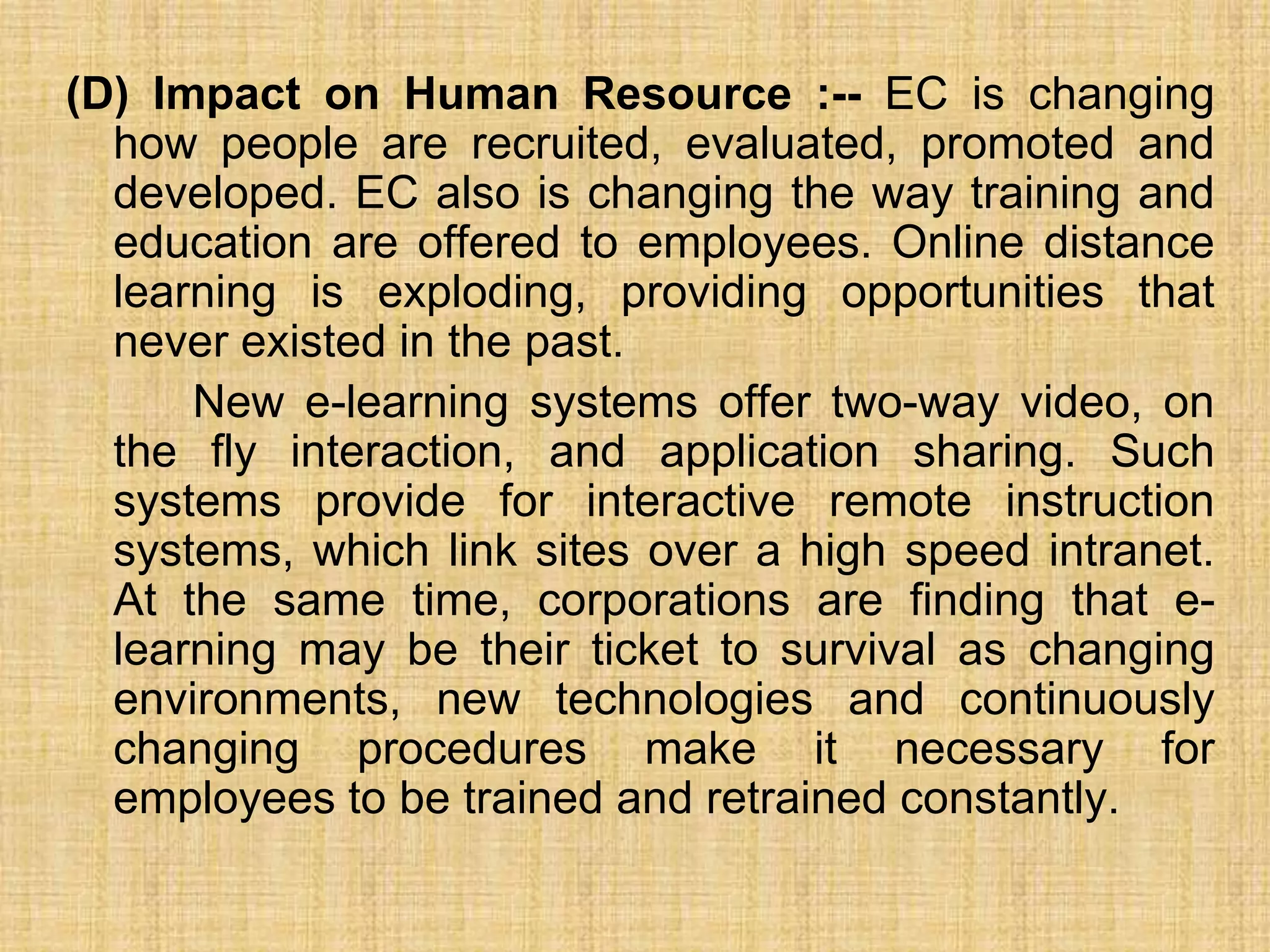 (D) Impact on Human Resource :-- EC is changing
how people are recruited, evaluated, promoted and
developed. EC also is changing the way training and
education are offered to employees. Online distance
learning is exploding, providing opportunities that
never existed in the past.
New e-learning systems offer two-way video, on
the fly interaction, and application sharing. Such
systems provide for interactive remote instruction
systems, which link sites over a high speed intranet.
At the same time, corporations are finding that e-
learning may be their ticket to survival as changing
environments, new technologies and continuously
changing procedures make it necessary for
employees to be trained and retrained constantly.
 