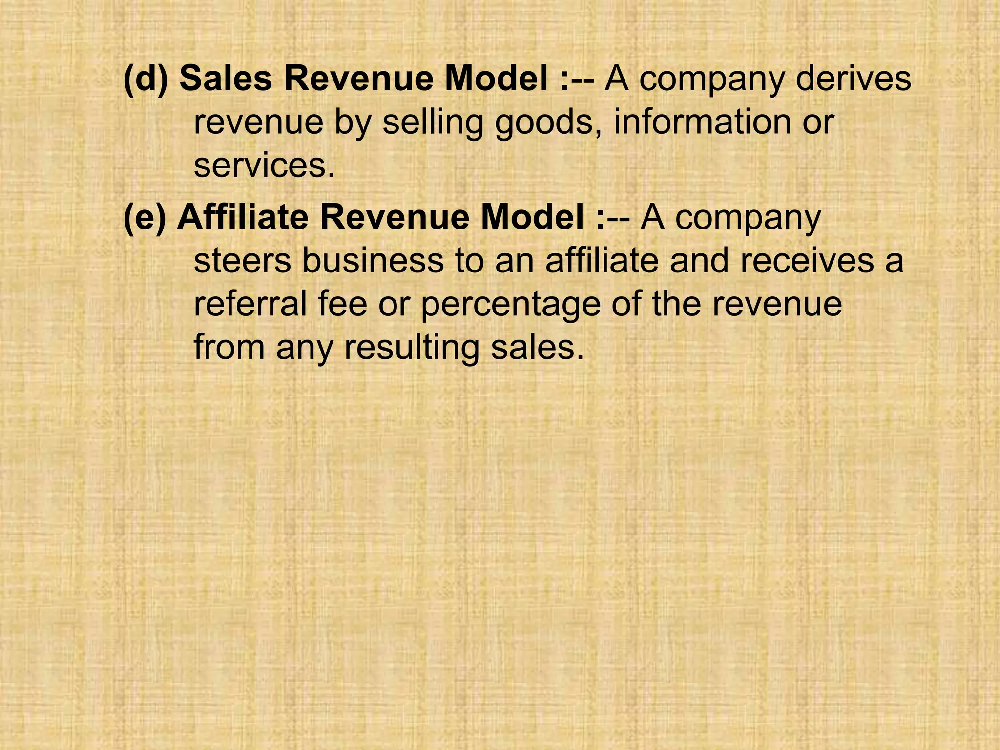 (d) Sales Revenue Model :-- A company derives
revenue by selling goods, information or
services.
(e) Affiliate Revenue Model :-- A company
steers business to an affiliate and receives a
referral fee or percentage of the revenue
from any resulting sales.
 