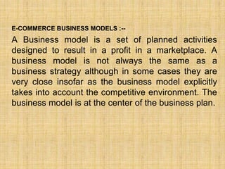 E-COMMERCE BUSINESS MODELS :--
A Business model is a set of planned activities
designed to result in a profit in a marketplace. A
business model is not always the same as a
business strategy although in some cases they are
very close insofar as the business model explicitly
takes into account the competitive environment. The
business model is at the center of the business plan.
 