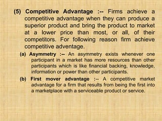 (5) Competitive Advantage :-- Firms achieve a
competitive advantage when they can produce a
superior product and bring the product to market
at a lower price than most, or all, of their
competitors. For following reason firm achieve
competitive adventage.
(a) Asymmetry :-- An asymmetry exists whenever one
participant in a market has more resources than other
participants which is like financial backing, knowledge,
information or power than other participants.
(b) First mover advantage :-- A competitive market
advantage for a firm that results from being the first into
a marketplace with a serviceable product or service.
 