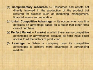 (c) Complimentary resources :-- Resources and assets not
directly involved in the production of the product but
required for success such as marketing, management,
financial assets and reputation.
(d) Unfair Competitive Advantage :-- its occurs when one firm
develops an advantage based on a factor that other firms
cannot purchase.
(e) Perfect Market:-- A market in which there are no competitive
advantages or asymmetries because all firms have equal
access to all the factors of production.
(f) Leverage :-- When a company uses its competitive
advantages to achieve more advantage in surrounding
markets.
 