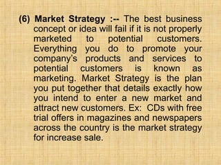 (6) Market Strategy :-- The best business
concept or idea will fail if it is not properly
marketed to potential customers.
Everything you do to promote your
company’s products and services to
potential customers is known as
marketing. Market Strategy is the plan
you put together that details exactly how
you intend to enter a new market and
attract new customers. Ex: CDs with free
trial offers in magazines and newspapers
across the country is the market strategy
for increase sale.
 