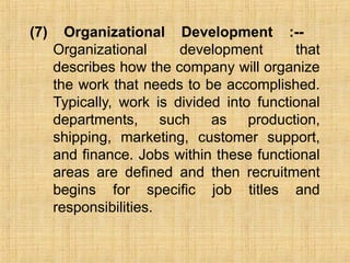 (7) Organizational Development :--
Organizational development that
describes how the company will organize
the work that needs to be accomplished.
Typically, work is divided into functional
departments, such as production,
shipping, marketing, customer support,
and finance. Jobs within these functional
areas are defined and then recruitment
begins for specific job titles and
responsibilities.
 