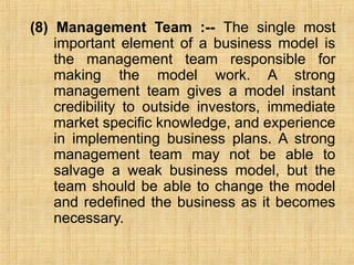 (8) Management Team :-- The single most
important element of a business model is
the management team responsible for
making the model work. A strong
management team gives a model instant
credibility to outside investors, immediate
market specific knowledge, and experience
in implementing business plans. A strong
management team may not be able to
salvage a weak business model, but the
team should be able to change the model
and redefined the business as it becomes
necessary.
 