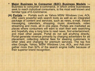 Major Business to Consumer (B2C) Business Models :--
Business to consumer e-commerce, in which online businesses
seek to reach individual consumers, is the most well known and
familiar type of E-Commerce.
(A) Portals :-- Portals such as Yahoo MSN/ Windows Live, AOL
offer users powerful web search tools as well as an integrated
package of content and services, such as news, e-mail, instant
messaging, calendars, shopping, music downloads, video
streaming and more, all in one place. Portals are marketed as
places where consumers will want to start their web searching
and hopefully stay a long time to read news, find entertainment,
and meet other people. Portal do not sell anything directly.
Portal generate revenue primarily by charging advertisers for ad
placement, collecting referral fees for steering customers to
other sites and charging for premium services. The top five
sites Google, Yahoo, MSN/ Windows Live, AOL, and Ask.com
gather more than 92% of the search engine traffic because of
their superior brand recognition.
 