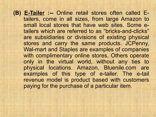 (B) E-Tailer :-- Online retail stores often called E-
tailers, come in all sizes, from large Amazon to
small local stores that have web sites. Some e-
tailers which are referred to as “bricks-and-clicks”
are subsidiaries or divisions of existing physical
stores and carry the same products. JCPenny,
Wal-mart and Staples are examples of companies
with complimentary online stores. Others operate
only in the virtual world, without any ties to
physical locations. Amazon, Bluenile.com are
examples of this type of e-tailer. The e-tail
revenue model is product based with customers
paying for the purchase of a particular item.
 