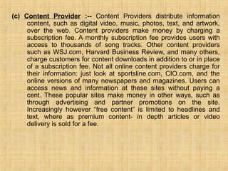 (c) Content Provider :-- Content Providers distribute information
content, such as digital video, music, photos, text, and artwork,
over the web. Content providers make money by charging a
subscription fee. A monthly subscription fee provides users with
access to thousands of song tracks. Other content providers
such as WSJ.com, Harvard Business Review, and many others,
charge customers for content downloads in addition to or in place
of a subscription fee. Not all online content providers charge for
their information: just look at sportsline.com, CIO.com, and the
online versions of many newspapers and magazines. Users can
access news and information at these sites without paying a
cent. These popular sites make money in other ways, such as
through advertising and partner promotions on the site.
Increasingly however “free content” is limited to headlines and
text, where as premium content- in depth articles or video
delivery is sold for a fee.
 