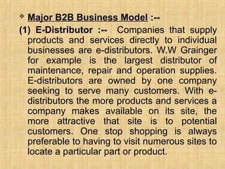  Major B2B Business Model :--
(1) E-Distributor :-- Companies that supply
products and services directly to individual
businesses are e-distributors. W.W Grainger
for example is the largest distributor of
maintenance, repair and operation supplies.
E-distributors are owned by one company
seeking to serve many customers. With e-
distributors the more products and services a
company makes available on its site, the
more attractive that site is to potential
customers. One stop shopping is always
preferable to having to visit numerous sites to
locate a particular part or product.
 