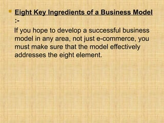 Eight Key Ingredients of a Business Model
:-
If you hope to develop a successful business
model in any area, not just e-commerce, you
must make sure that the model effectively
addresses the eight element.
 