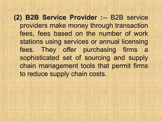(2) B2B Service Provider :-- B2B service
providers make money through transaction
fees, fees based on the number of work
stations using services or annual licensing
fees. They offer purchasing firms a
sophisticated set of sourcing and supply
chain management tools that permit firms
to reduce supply chain costs.
 