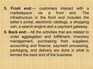 5. Front end:--- customers interact with a
marketspace via a front end. The
infrastructure in the front end includes the
seller’s portal, electronic catalogs, a shopping
cart, a search engine and a payment gateway.
6. Back end:-- All the activities that are related to
order aggregation and fulfillment, inventory
management, purchasing from suppliers,
accounting and finance, payment processing,
packaging, and delivery are done in what is
termed the back end of the business.
 