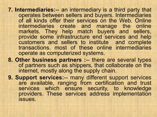 7. Intermediaries:-- an intermediary is a third party that
operates between sellers and buyers. Intermediaries
of all kinds offer their services on the Web. Online
intermediaries create and manage the online
markets. They help match buyers and sellers,
provide some infrastructure end services and help
customers and sellers to institute and complete
transactions. most of these online intermediaries
operate as computerized systems.
8. Other business partners :-- there are several types
of partners such as shippers, that collaborate on the
internet, mostly along the supply chain.
9. Support services:-- many different support services
are available, ranging from certification and trust
services which ensure security, to knowledge
providers. These services address implementation
issues.
 