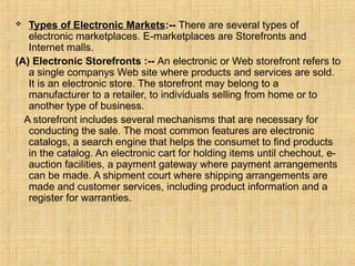  Types of Electronic Markets:-- There are several types of
electronic marketplaces. E-marketplaces are Storefronts and
Internet malls.
(A) Electronic Storefronts :-- An electronic or Web storefront refers to
a single companys Web site where products and services are sold.
It is an electronic store. The storefront may belong to a
manufacturer to a retailer, to individuals selling from home or to
another type of business.
A storefront includes several mechanisms that are necessary for
conducting the sale. The most common features are electronic
catalogs, a search engine that helps the consumet to find products
in the catalog. An electronic cart for holding items until chechout, e-
auction facilities, a payment gateway where payment arrangements
can be made. A shipment court where shipping arrangements are
made and customer services, including product information and a
register for warranties.
 