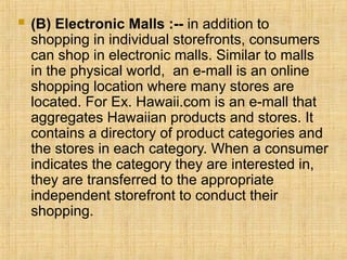  (B) Electronic Malls :-- in addition to
shopping in individual storefronts, consumers
can shop in electronic malls. Similar to malls
in the physical world, an e-mall is an online
shopping location where many stores are
located. For Ex. Hawaii.com is an e-mall that
aggregates Hawaiian products and stores. It
contains a directory of product categories and
the stores in each category. When a consumer
indicates the category they are interested in,
they are transferred to the appropriate
independent storefront to conduct their
shopping.
 