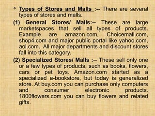  Types of Stores and Malls :-- There are several
types of stores and malls.
(1) General Stores/ Malls:-- These are large
marketspaces that sell all types of products.
Example are amazon.com, Choicemall.com,
shop4.com and major public portal like yahoo.com,
aol.com. All major departments and discount stores
fall into this category.
(2) Specialized Stores/ Malls :-- These sell only one
or a few types of products, such as books, flowers,
cars or pet toys. Amazon.com started as a
specialized e-bookstore, but today is generalized
store. At buy.com you can purchase only computers
and consumer electronic products.
1800flowers.com you can buy flowers and related
gifts.
 