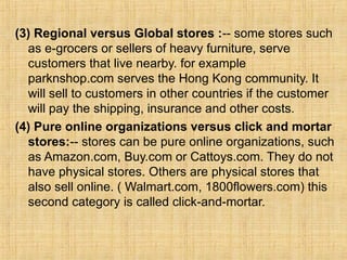 (3) Regional versus Global stores :-- some stores such
as e-grocers or sellers of heavy furniture, serve
customers that live nearby. for example
parknshop.com serves the Hong Kong community. It
will sell to customers in other countries if the customer
will pay the shipping, insurance and other costs.
(4) Pure online organizations versus click and mortar
stores:-- stores can be pure online organizations, such
as Amazon.com, Buy.com or Cattoys.com. They do not
have physical stores. Others are physical stores that
also sell online. ( Walmart.com, 1800flowers.com) this
second category is called click-and-mortar.
 