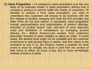 (1) Value Proposition :-- A company’s value proposition is at the very
heart of its business model. A value proposition defines how a
company’s product or service fulfills the needs of customers. To
develop or analyze a firms value proposition, you need to
understand why customers will choose to do business with the
firm instead of another company and what the firm provides that
other firms do not and cannot. A successful value proposition
include: personalization and customization of product offerings,
reduction of product search cost, reduction of price discovery
costs and facilitation of transactions by managing product
delivery. Ex:-- Before Amazon.com existed, most customers
personally traveled to book retailers to place an order. In some
cases, the desired book might not be available and the customer
would have to wait several days or weeks, and then return to the
bookstore to pick it up. But Amazon makes it possible for book
lovers to shop for virtually any book in print from the comfort of
their home or office, 24 hours a day, and to know immediately
whether a book is in stock.
 