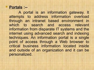  Portals :--
A portal is an information gateway. It
attempts to address information overload
through an intranet based environment in
which to search and access relevant
information from disparate IT systems and the
internet using advanced search and indexing
techniques. An information portal is a single
point of access through a Web browser to
critical business information located inside
and outside of an organization and it can be
personalized.
 