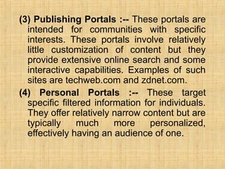 (3) Publishing Portals :-- These portals are
intended for communities with specific
interests. These portals involve relatively
little customization of content but they
provide extensive online search and some
interactive capabilities. Examples of such
sites are techweb.com and zdnet.com.
(4) Personal Portals :-- These target
specific filtered information for individuals.
They offer relatively narrow content but are
typically much more personalized,
effectively having an audience of one.
 