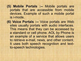 (5) Mobile Portals :-- Mobile portals are
portals that are accessible from mobile
devices. Example of such a mobile portal
is i-mode.
(6) Voice Portals :-- Voice portals are Web
sites usually portals with audio interfaces.
This means that they can be accessed by
a standard or cell phone. AOL by Phone is
an example of a service that allows users
to retrieve e-mail, news, and other content.
It uses both speech recognition and text-
to-speech technologies.
 
