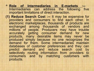  Role of Intermediaries in E-markets :--
Intermediaries can address the following five
important limitations of direct interaction.
(1) Reduce Search Cost :-- It may be expensive for
providers and consumers to find each other. In
electronic marketplaces, thousands of products are
exchanged among thousands of vendors and
millions of people. Producers may have trouble
accurately getting consumer demand for new
products, many desirable items may never be
produced simply because no one recognizes the
demand for them. Some intermediaries maintain
databases of customer preferences and they can
predict demand and reduce search cost by
selectively routing information from providers to
consumers and by matching customers with
products.
 